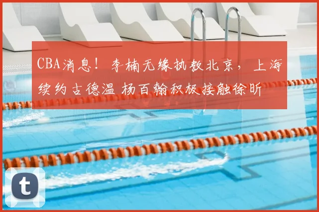 CBA消息！李楠无缘执教北京，上海续约古德温 杨百翰积极接触徐昕
