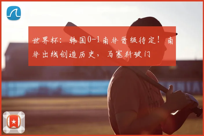 世界杯：韩国0-1南非晋级待定！南非出线创造历史，马塞科破门