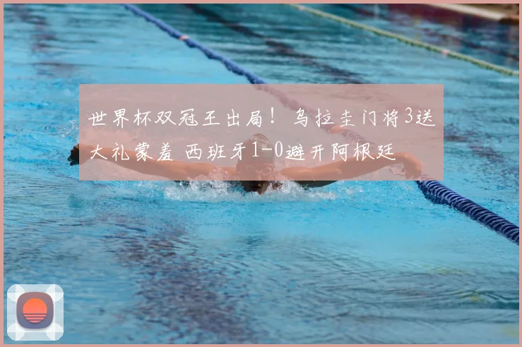 世界杯双冠王出局！乌拉圭门将3送大礼蒙羞 西班牙1-0避开阿根廷