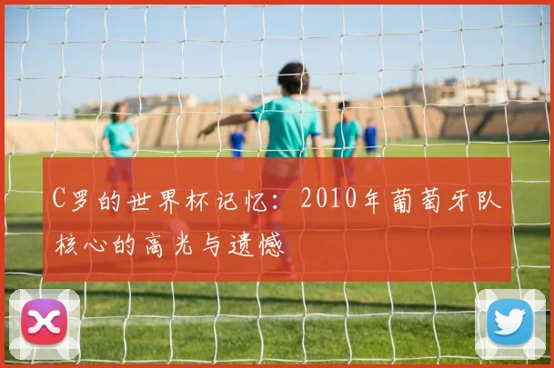 C罗的世界杯记忆:2010年葡萄牙队核心的高光与遗憾