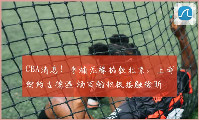 CBA消息！李楠无缘执教北京，上海续约古德温 杨百翰积极接触徐昕
