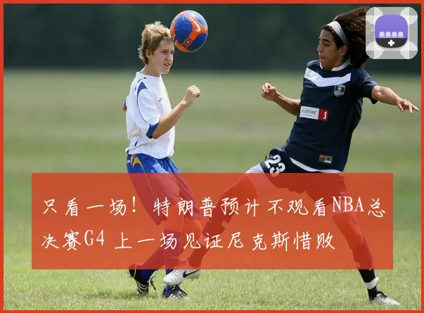 只看一场！特朗普预计不观看NBA总决赛G4 上一场见证尼克斯惜败