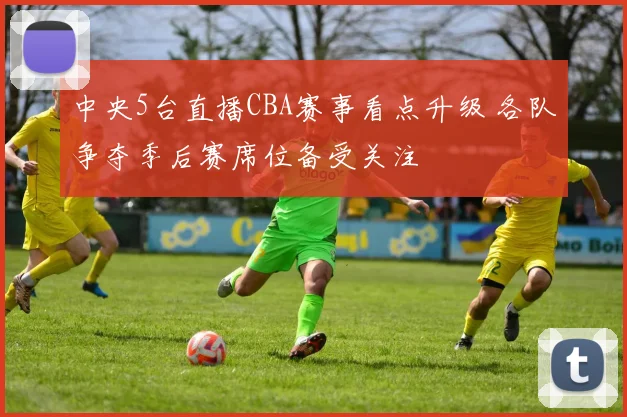 中央5台直播CBA赛事看点升级 各队争夺季后赛席位备受关注