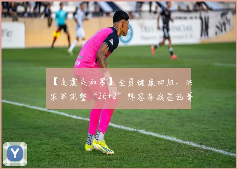 【虎震美加墨】全员健康回归，洪家军完整“26+2”阵容备战墨西哥