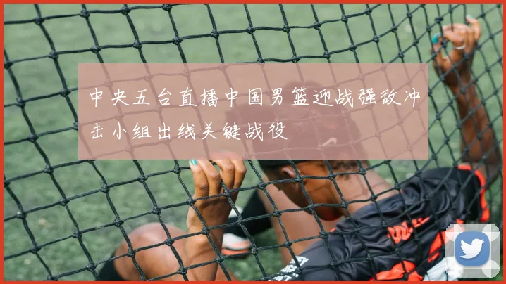 中央五台直播中国男篮迎战强敌冲击小组出线关键战役
