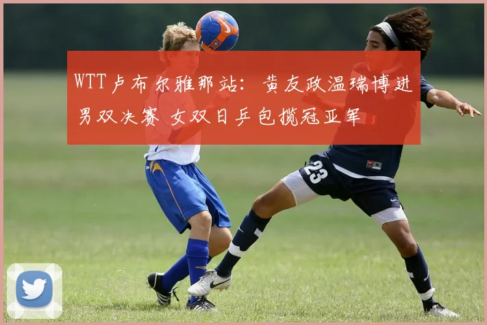 WTT卢布尔雅那站:黄友政温瑞博进男双决赛 女双日乒包揽冠亚军
