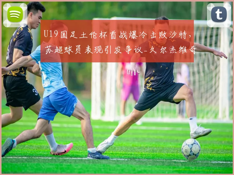 U19国足土伦杯首战爆冷击败沙特，苏超球员表现引发争议_久尔杰维奇_比赛_国青队