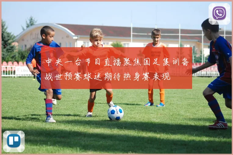 中央一台节目直播聚焦国足集训备战世预赛球迷期待热身赛表现
