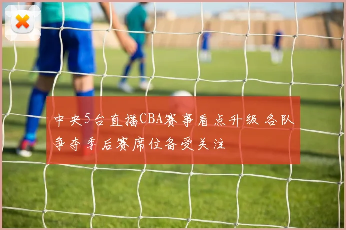 中央5台直播CBA赛事看点升级 各队争夺季后赛席位备受关注