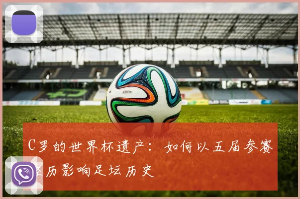 C罗的世界杯遗产:如何以五届参赛经历影响足坛历史