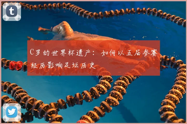 C罗的世界杯遗产:如何以五届参赛经历影响足坛历史